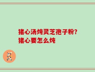 猪心汤炖灵芝孢子粉？猪心要怎么炖