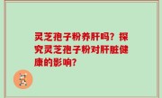 灵芝孢子粉养肝吗？探究灵芝孢子粉对肝脏健康的影响？