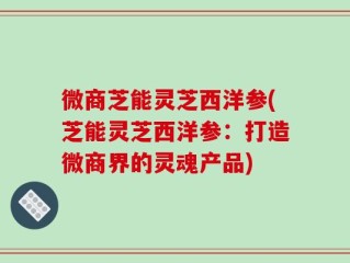微商芝能灵芝西洋参(芝能灵芝西洋参：打造微商界的灵魂产品)