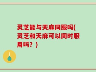 灵芝能与天麻同服吗(灵芝和天麻可以同时服用吗？)