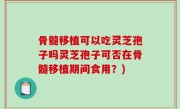 骨髓移植可以吃灵芝孢子吗灵芝孢子可否在骨髓移植期间食用？)