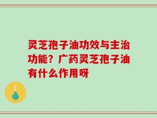 灵芝孢子油功效与主治功能？广药灵芝孢子油有什么作用呀