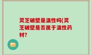 灵芝破壁是温性吗(灵芝破壁是否属于温性药材？