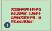 灵芝孢子粉哪个牌子性价比高好些？比较多个品牌的灵芝孢子粉，推荐性价比更高的？