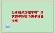出名的灵芝孢子粉？灵芝孢子粉哪个牌子好又实惠