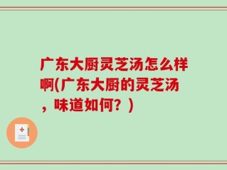 广东大厨灵芝汤怎么样啊(广东大厨的灵芝汤，味道如何？)