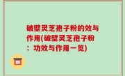破壁灵芝孢子粉的效与作用(破壁灵芝孢子粉：功效与作用一览)
