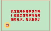 灵芝孢子粉睡前多久喝？破壁灵芝孢子粉每天服用几次，每次服多少