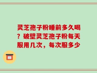 灵芝孢子粉睡前多久喝？破壁灵芝孢子粉每天服用几次，每次服多少
