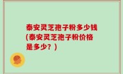 泰安灵芝孢子粉多少钱(泰安灵芝孢子粉价格是多少？)