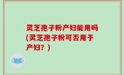 灵芝孢子粉产妇能用吗(灵芝孢子粉可否用于产妇？)
