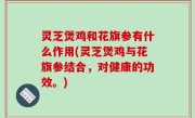 灵芝煲鸡和花旗参有什么作用(灵芝煲鸡与花旗参结合，对健康的功效。)