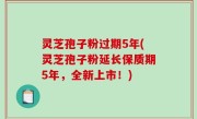 灵芝孢子粉过期5年(灵芝孢子粉延长保质期5年，全新上市！)