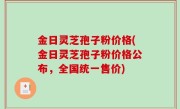 金日灵芝孢子粉价格(金日灵芝孢子粉价格公布，全国统一售价)