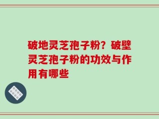 破地灵芝孢子粉？破壁灵芝孢子粉的功效与作用有哪些