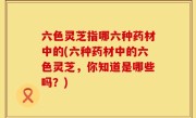 六色灵芝指哪六种药材中的(六种药材中的六色灵芝，你知道是哪些吗？)