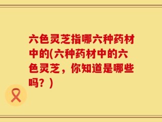 六色灵芝指哪六种药材中的(六种药材中的六色灵芝，你知道是哪些吗？)
