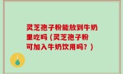 灵芝孢子粉能放到牛奶里吃吗 (灵芝孢子粉可加入牛奶饮用吗？)