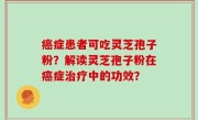 癌症患者可吃灵芝孢子粉？解读灵芝孢子粉在癌症治疗中的功效？