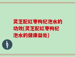 灵芝配红枣枸杞泡水的功效(灵芝配红枣枸杞泡水的健康益处)