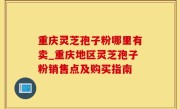 重庆灵芝孢子粉哪里有卖_重庆地区灵芝孢子粉销售点及购买指南