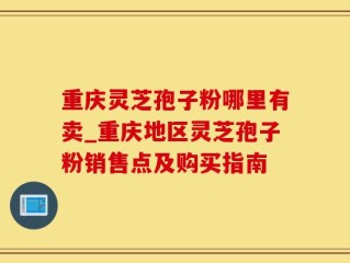 重庆灵芝孢子粉哪里有卖_重庆地区灵芝孢子粉销售点及购买指南
