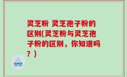 灵芝粉 灵芝孢子粉的区别(灵芝粉与灵芝孢子粉的区别，你知道吗？)