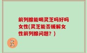 前列腺能喝灵芝吗好吗女性(灵芝能否缓解女性前列腺问题？)