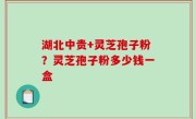 湖北中贵+灵芝孢子粉？灵芝孢子粉多少钱一盒