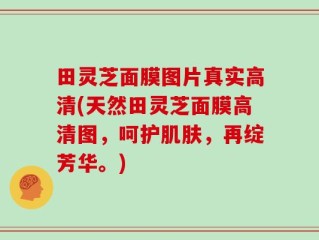 田灵芝面膜图片真实高清(天然田灵芝面膜高清图，呵护肌肤，再绽芳华。)