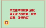 灵芝孢子粉胶襄价格(灵芝孢子粉胶襄：价格实惠，值得购买)
