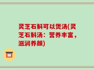 灵芝石斛可以煲汤(灵芝石斛汤：营养丰富，滋润养颜)