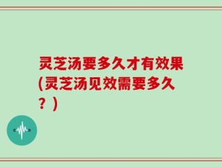 灵芝汤要多久才有效果(灵芝汤见效需要多久？)