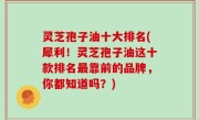 灵芝孢子油十大排名(犀利！灵芝孢子油这十款排名最靠前的品牌，你都知道吗？)