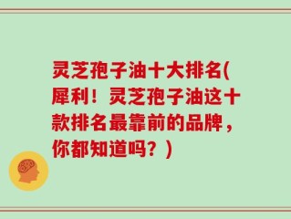 灵芝孢子油十大排名(犀利！灵芝孢子油这十款排名最靠前的品牌，你都知道吗？)