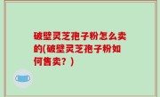 破壁灵芝孢子粉怎么卖的(破壁灵芝孢子粉如何售卖？)