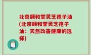 北京颐和堂灵芝孢子油(北京颐和堂灵芝孢子油：天然改善健康的选择)