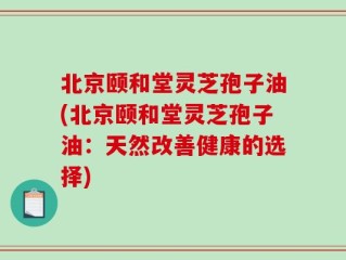 北京颐和堂灵芝孢子油(北京颐和堂灵芝孢子油：天然改善健康的选择)