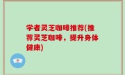 学者灵芝咖啡推荐(推荐灵芝咖啡，提升身体健康)