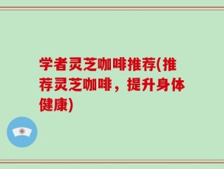 学者灵芝咖啡推荐(推荐灵芝咖啡，提升身体健康)