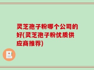灵芝孢子粉哪个公司的好(灵芝孢子粉优质供应商推荐)