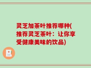 灵芝加茶叶推荐哪种(推荐灵芝茶叶：让你享受健康美味的饮品)