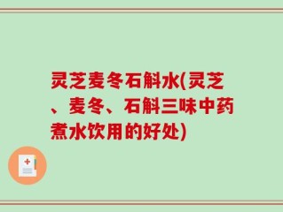 灵芝麦冬石斛水(灵芝、麦冬、石斛三味中药煮水饮用的好处)