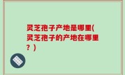 灵芝孢子产地是哪里(灵芝孢子的产地在哪里？)
