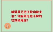 破壁灵芝孢子粉功能主治？详解灵芝孢子粉的功效和用途？
