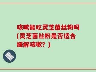 咳嗽能吃灵芝菌丝粉吗(灵芝菌丝粉是否适合缓解咳嗽？)