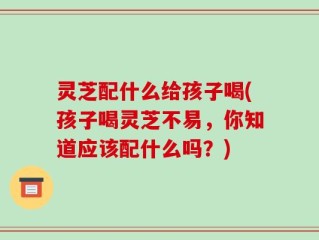 灵芝配什么给孩子喝(孩子喝灵芝不易，你知道应该配什么吗？)