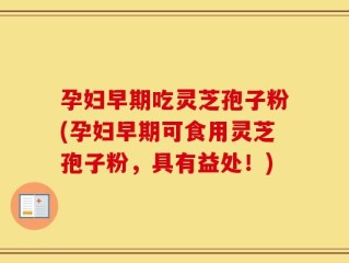 孕妇早期吃灵芝孢子粉(孕妇早期可食用灵芝孢子粉，具有益处！)