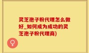 灵芝孢子粉代理怎么做好_如何成为成功的灵芝孢子粉代理商)