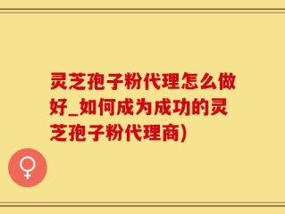 灵芝孢子粉代理怎么做好_如何成为成功的灵芝孢子粉代理商)